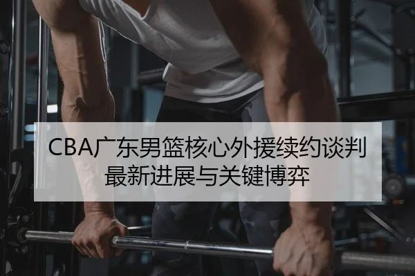 CBA广东男篮核心外援续约谈判最新进展与关键博弈