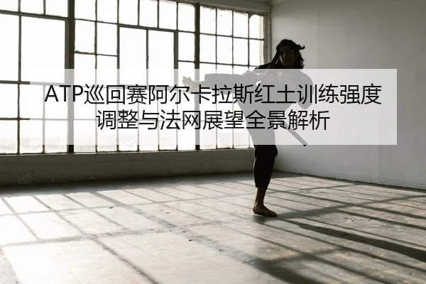 ATP巡回赛阿尔卡拉斯红土训练强度调整与法网展望全景解析